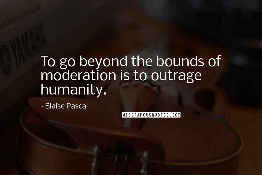 Blaise Pascal Quotes: To go beyond the bounds of moderation is to outrage humanity.