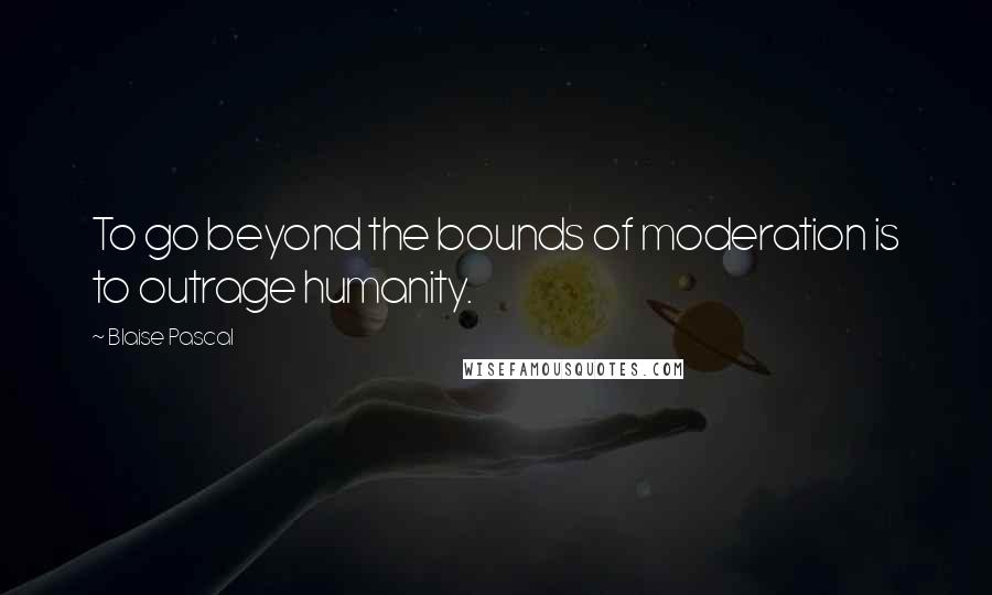 Blaise Pascal Quotes: To go beyond the bounds of moderation is to outrage humanity.