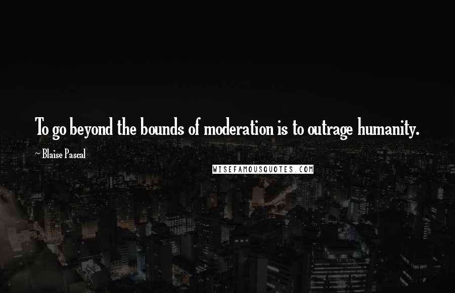 Blaise Pascal Quotes: To go beyond the bounds of moderation is to outrage humanity.