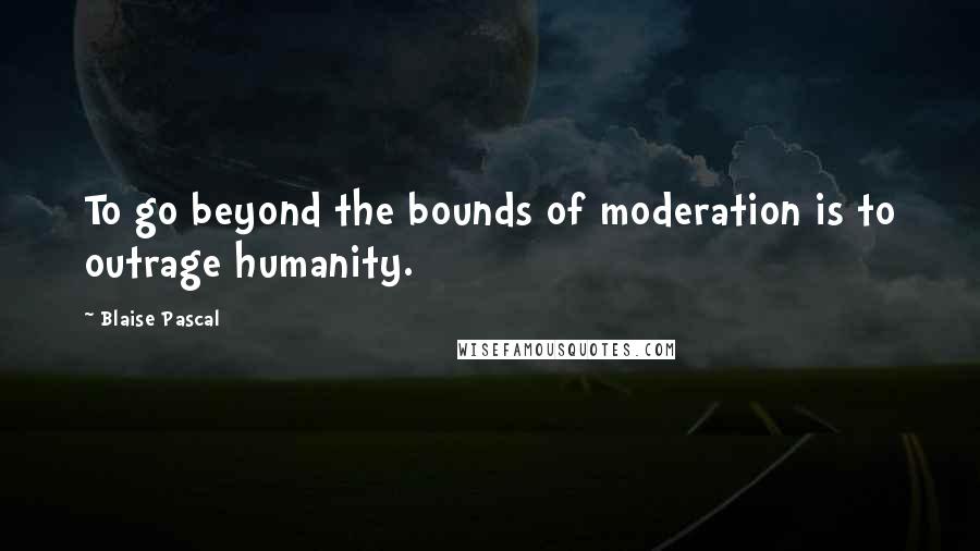 Blaise Pascal Quotes: To go beyond the bounds of moderation is to outrage humanity.