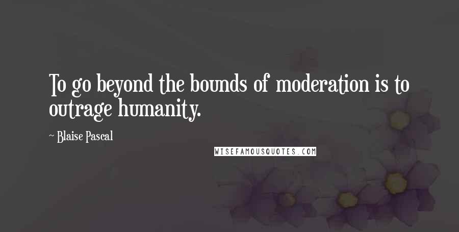 Blaise Pascal Quotes: To go beyond the bounds of moderation is to outrage humanity.