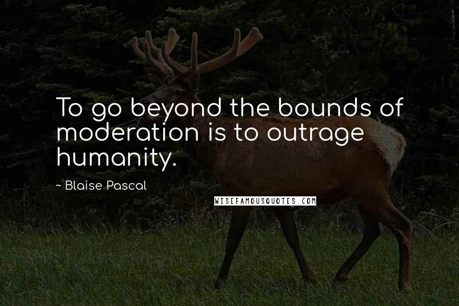 Blaise Pascal Quotes: To go beyond the bounds of moderation is to outrage humanity.