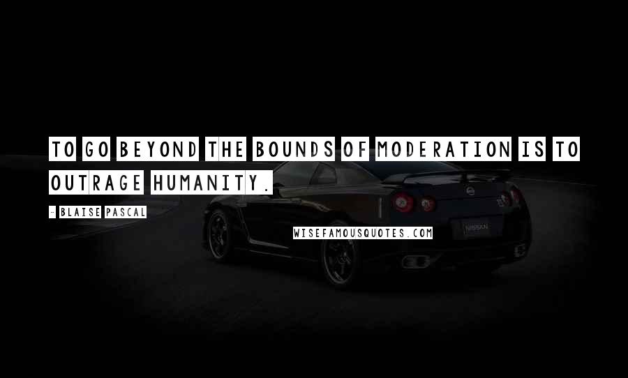 Blaise Pascal Quotes: To go beyond the bounds of moderation is to outrage humanity.