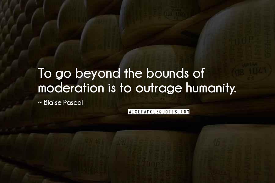 Blaise Pascal Quotes: To go beyond the bounds of moderation is to outrage humanity.