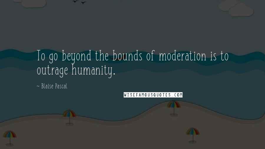 Blaise Pascal Quotes: To go beyond the bounds of moderation is to outrage humanity.