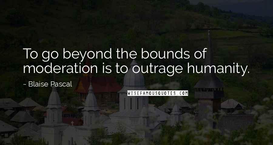 Blaise Pascal Quotes: To go beyond the bounds of moderation is to outrage humanity.