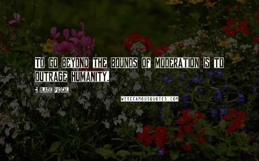 Blaise Pascal Quotes: To go beyond the bounds of moderation is to outrage humanity.