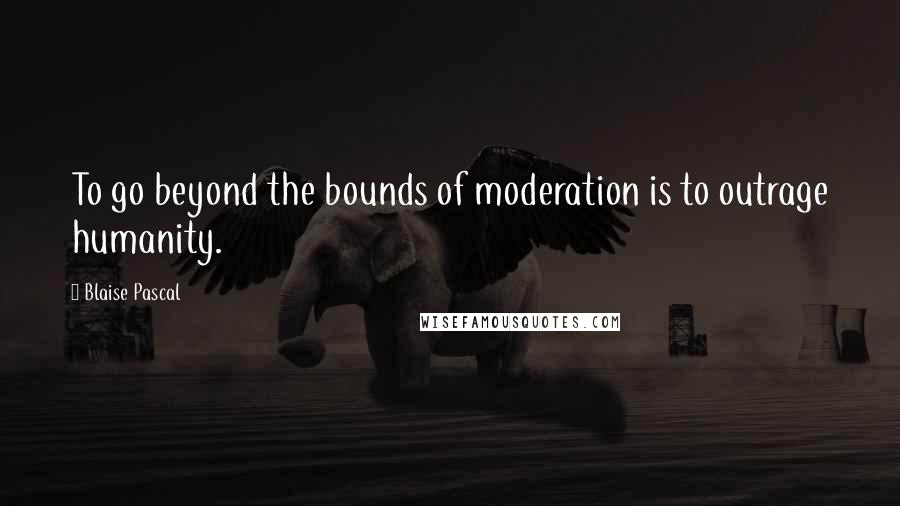 Blaise Pascal Quotes: To go beyond the bounds of moderation is to outrage humanity.