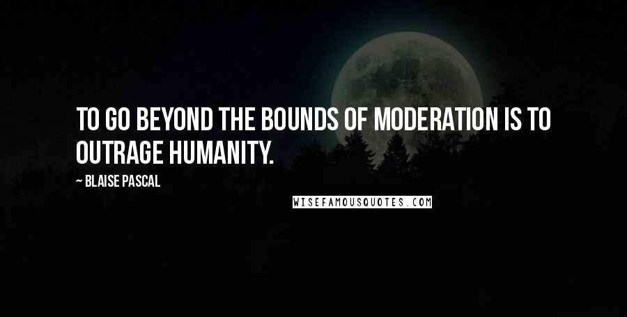 Blaise Pascal Quotes: To go beyond the bounds of moderation is to outrage humanity.