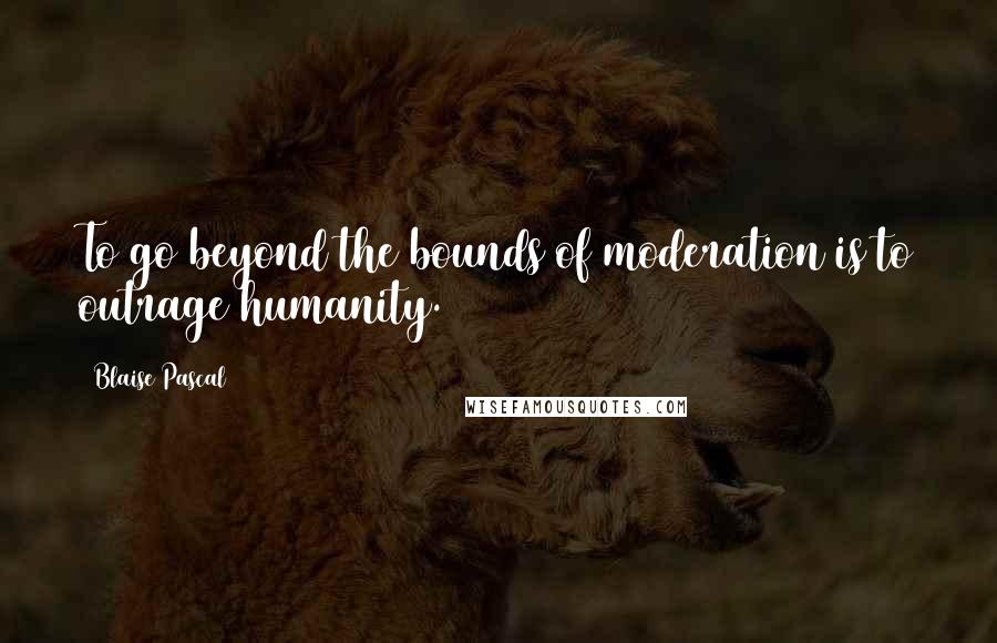 Blaise Pascal Quotes: To go beyond the bounds of moderation is to outrage humanity.