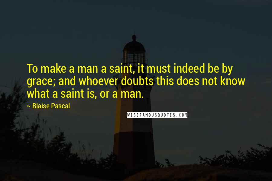 Blaise Pascal Quotes: To make a man a saint, it must indeed be by grace; and whoever doubts this does not know what a saint is, or a man.