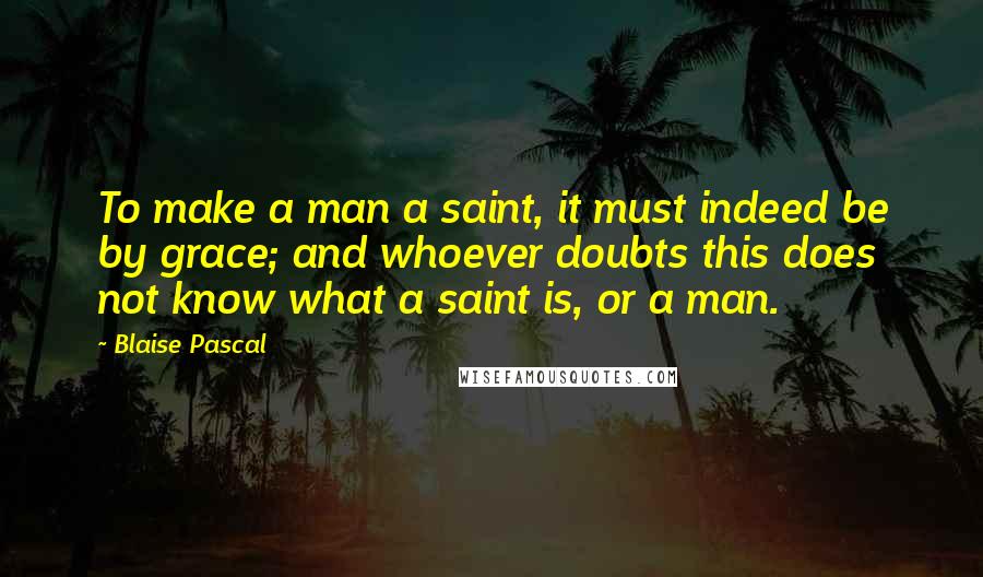 Blaise Pascal Quotes: To make a man a saint, it must indeed be by grace; and whoever doubts this does not know what a saint is, or a man.