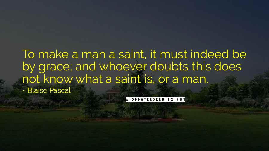 Blaise Pascal Quotes: To make a man a saint, it must indeed be by grace; and whoever doubts this does not know what a saint is, or a man.