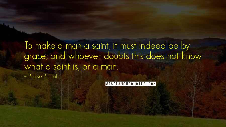 Blaise Pascal Quotes: To make a man a saint, it must indeed be by grace; and whoever doubts this does not know what a saint is, or a man.