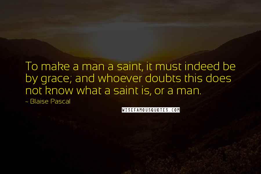 Blaise Pascal Quotes: To make a man a saint, it must indeed be by grace; and whoever doubts this does not know what a saint is, or a man.