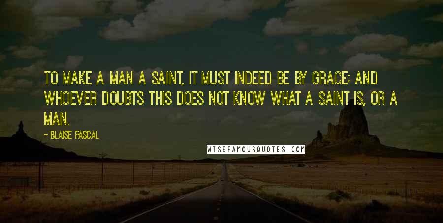 Blaise Pascal Quotes: To make a man a saint, it must indeed be by grace; and whoever doubts this does not know what a saint is, or a man.