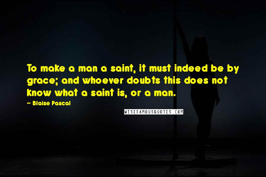 Blaise Pascal Quotes: To make a man a saint, it must indeed be by grace; and whoever doubts this does not know what a saint is, or a man.