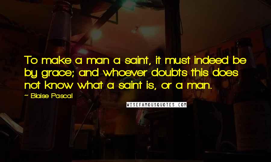 Blaise Pascal Quotes: To make a man a saint, it must indeed be by grace; and whoever doubts this does not know what a saint is, or a man.