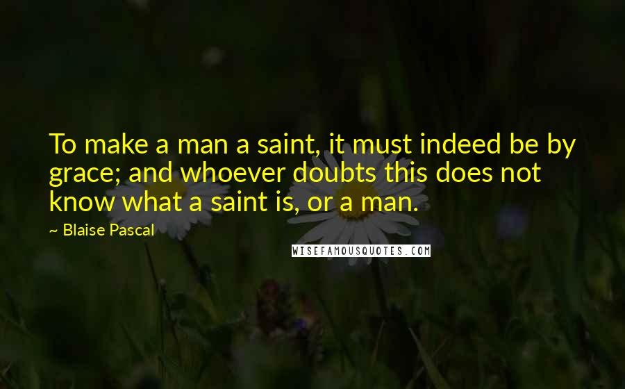 Blaise Pascal Quotes: To make a man a saint, it must indeed be by grace; and whoever doubts this does not know what a saint is, or a man.