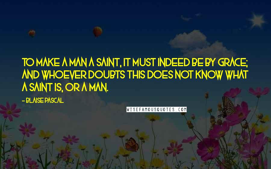 Blaise Pascal Quotes: To make a man a saint, it must indeed be by grace; and whoever doubts this does not know what a saint is, or a man.