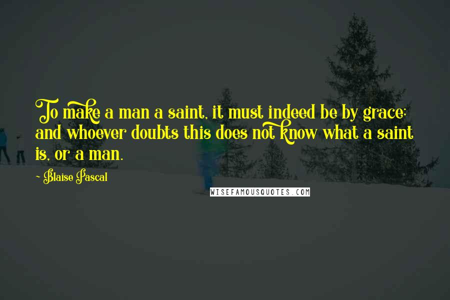 Blaise Pascal Quotes: To make a man a saint, it must indeed be by grace; and whoever doubts this does not know what a saint is, or a man.