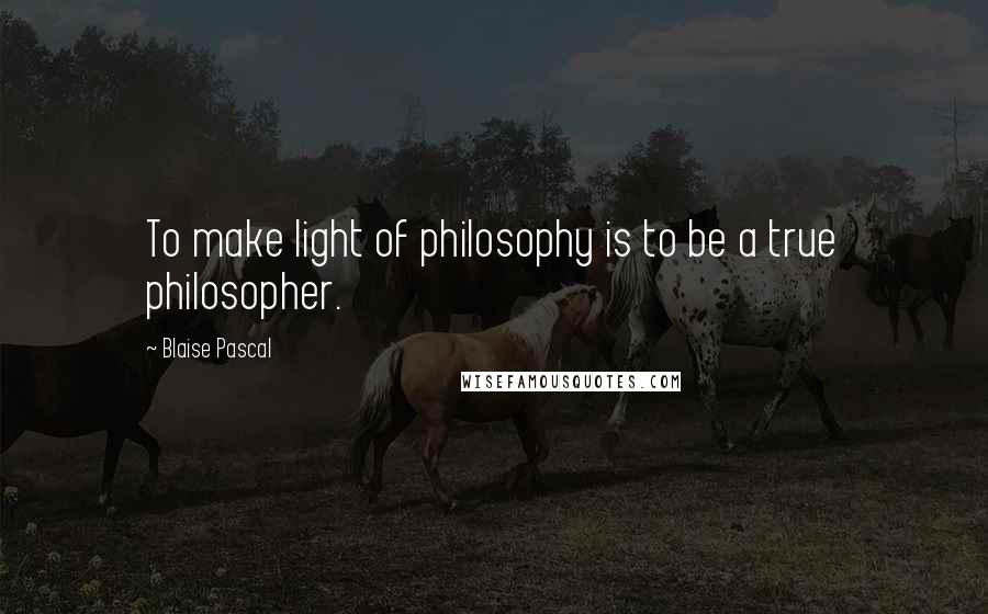 Blaise Pascal Quotes: To make light of philosophy is to be a true philosopher.