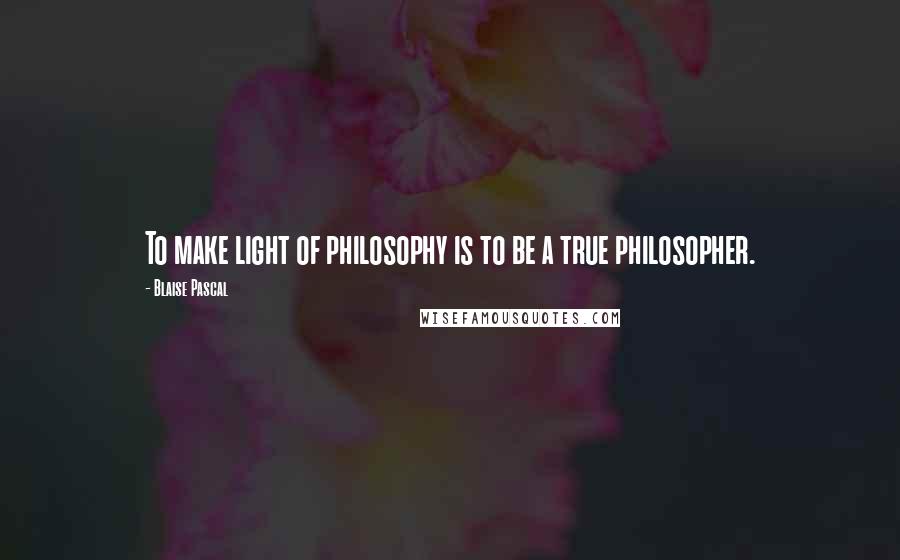 Blaise Pascal Quotes: To make light of philosophy is to be a true philosopher.