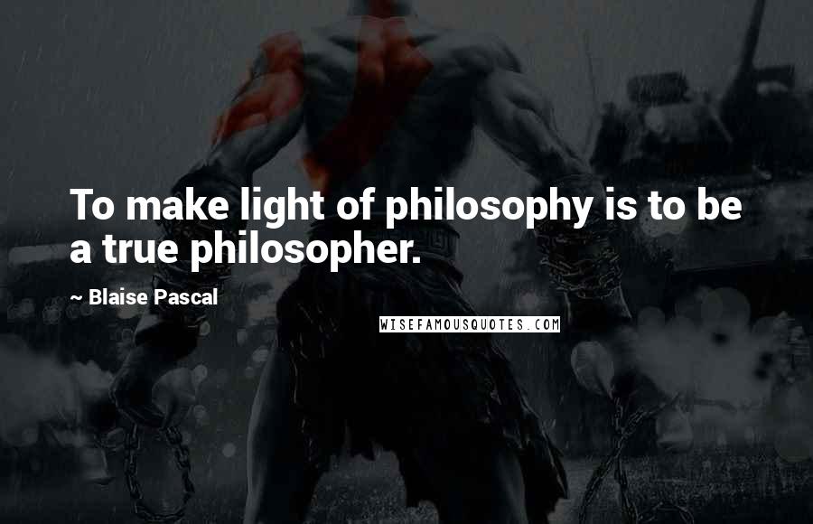 Blaise Pascal Quotes: To make light of philosophy is to be a true philosopher.