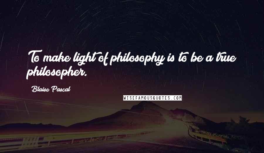 Blaise Pascal Quotes: To make light of philosophy is to be a true philosopher.