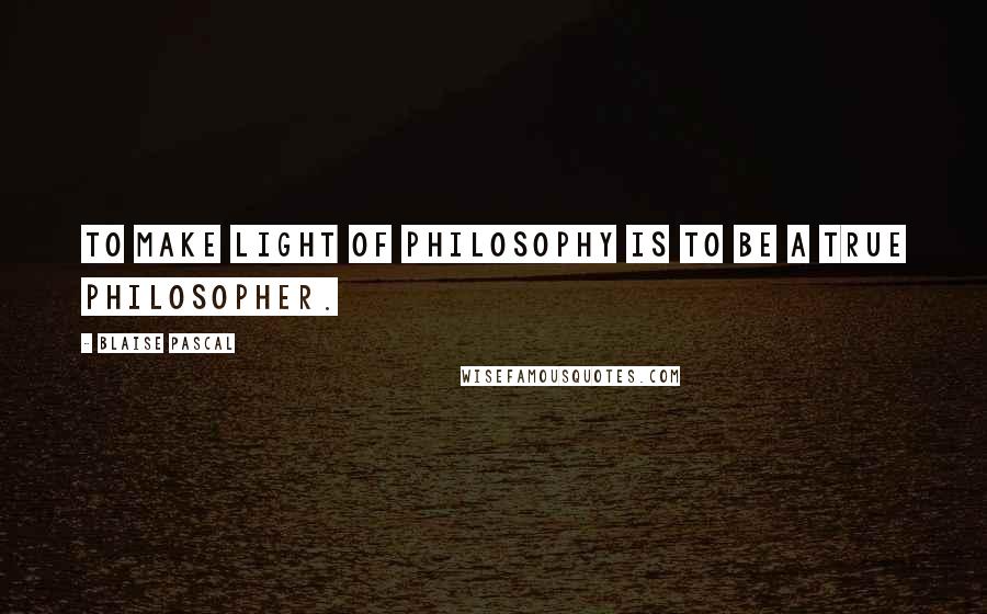 Blaise Pascal Quotes: To make light of philosophy is to be a true philosopher.