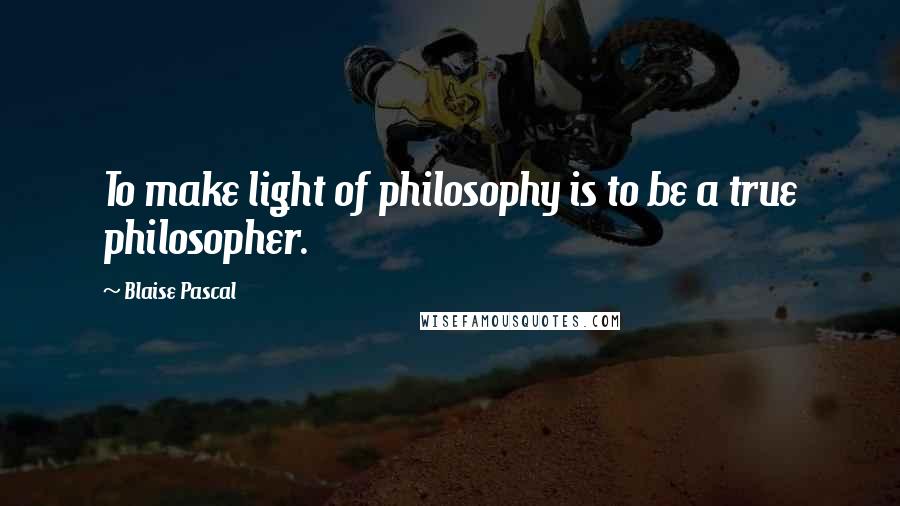 Blaise Pascal Quotes: To make light of philosophy is to be a true philosopher.