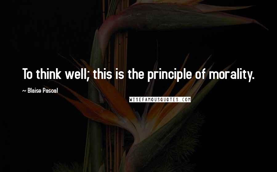 Blaise Pascal Quotes: To think well; this is the principle of morality.