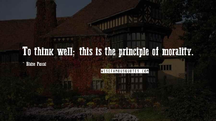 Blaise Pascal Quotes: To think well; this is the principle of morality.