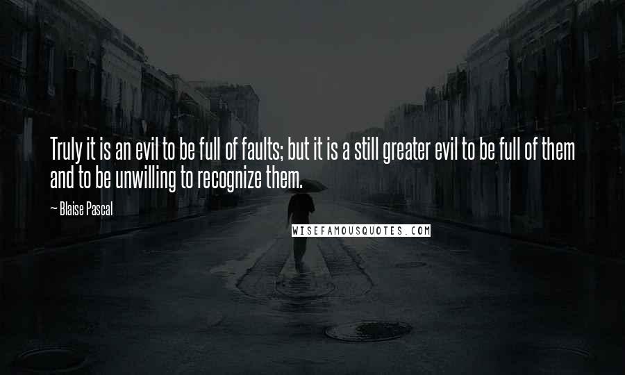 Blaise Pascal Quotes: Truly it is an evil to be full of faults; but it is a still greater evil to be full of them and to be unwilling to recognize them.