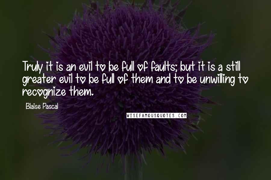 Blaise Pascal Quotes: Truly it is an evil to be full of faults; but it is a still greater evil to be full of them and to be unwilling to recognize them.