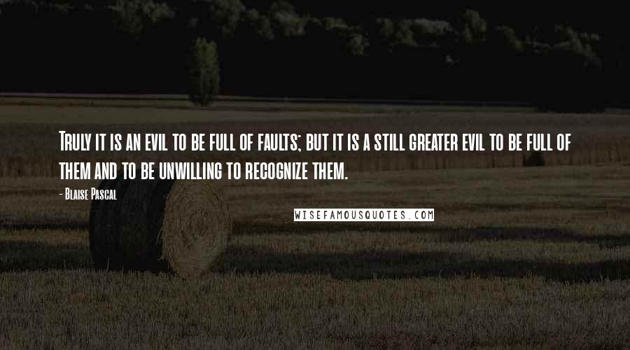 Blaise Pascal Quotes: Truly it is an evil to be full of faults; but it is a still greater evil to be full of them and to be unwilling to recognize them.