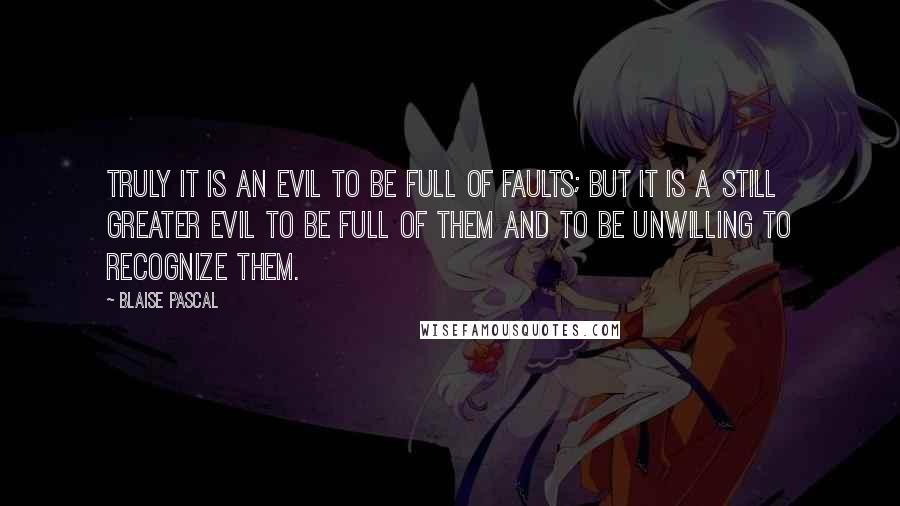 Blaise Pascal Quotes: Truly it is an evil to be full of faults; but it is a still greater evil to be full of them and to be unwilling to recognize them.