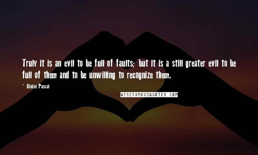 Blaise Pascal Quotes: Truly it is an evil to be full of faults; but it is a still greater evil to be full of them and to be unwilling to recognize them.