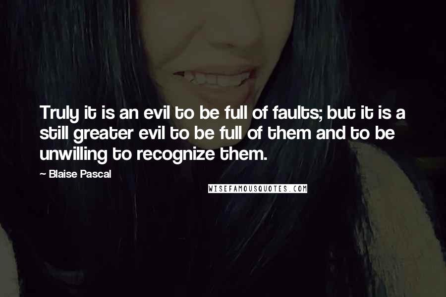Blaise Pascal Quotes: Truly it is an evil to be full of faults; but it is a still greater evil to be full of them and to be unwilling to recognize them.