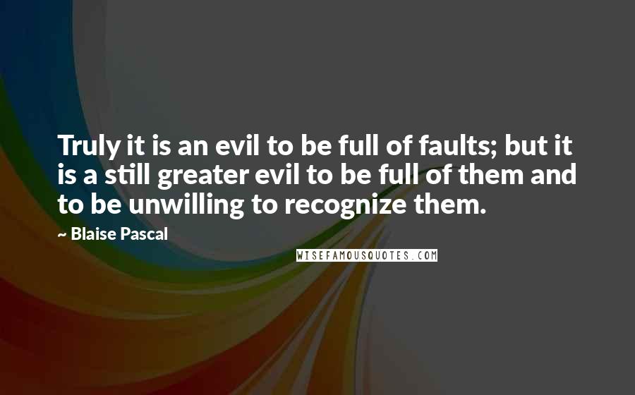 Blaise Pascal Quotes: Truly it is an evil to be full of faults; but it is a still greater evil to be full of them and to be unwilling to recognize them.