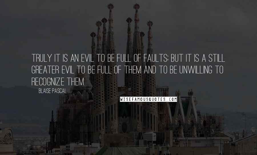 Blaise Pascal Quotes: Truly it is an evil to be full of faults; but it is a still greater evil to be full of them and to be unwilling to recognize them.