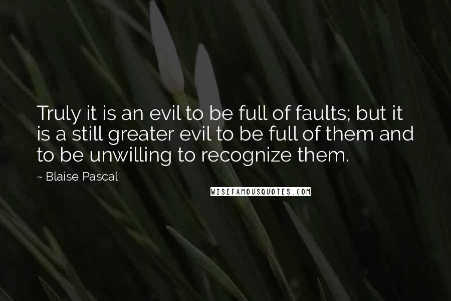 Blaise Pascal Quotes: Truly it is an evil to be full of faults; but it is a still greater evil to be full of them and to be unwilling to recognize them.