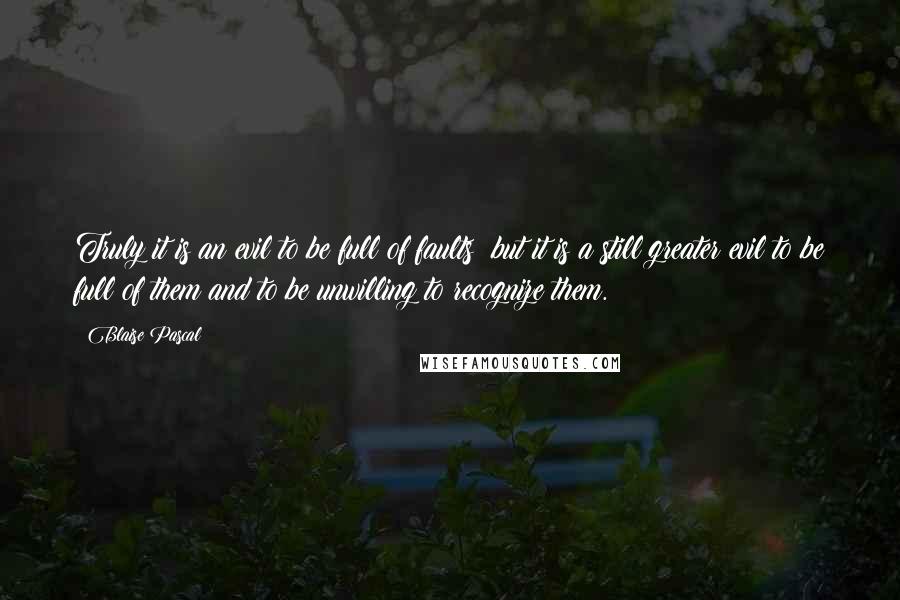 Blaise Pascal Quotes: Truly it is an evil to be full of faults; but it is a still greater evil to be full of them and to be unwilling to recognize them.