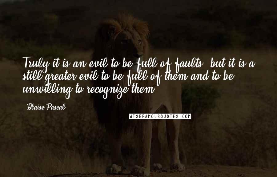 Blaise Pascal Quotes: Truly it is an evil to be full of faults; but it is a still greater evil to be full of them and to be unwilling to recognize them.
