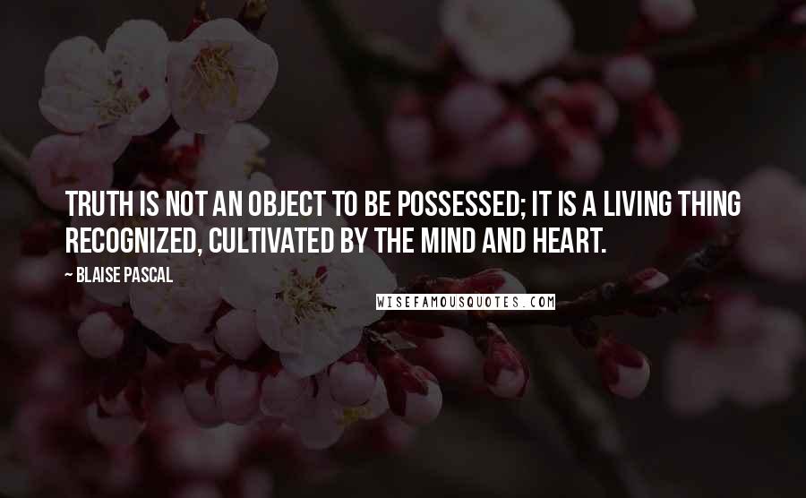 Blaise Pascal Quotes: Truth is not an object to be possessed; it is a living thing recognized, cultivated by the mind and heart.