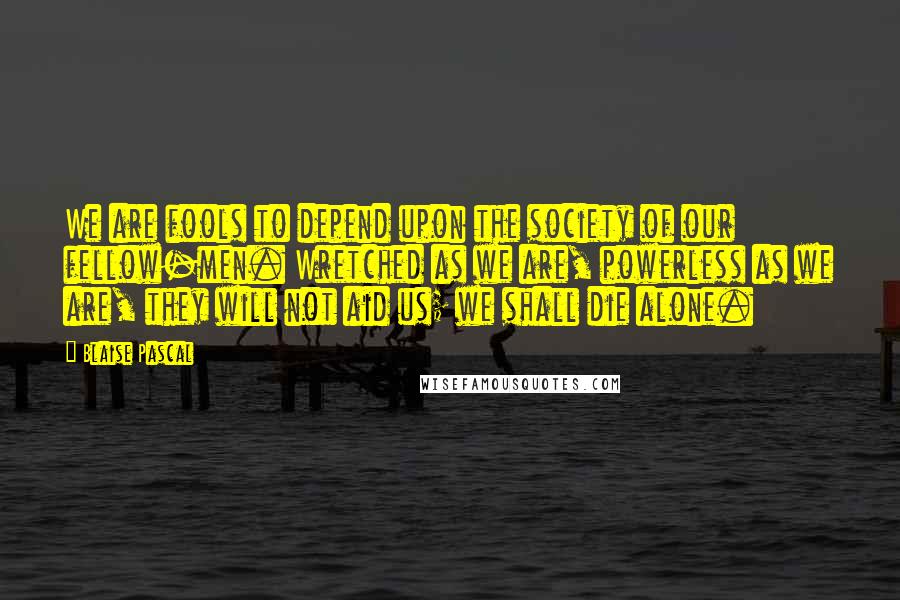 Blaise Pascal Quotes: We are fools to depend upon the society of our fellow-men. Wretched as we are, powerless as we are, they will not aid us; we shall die alone.