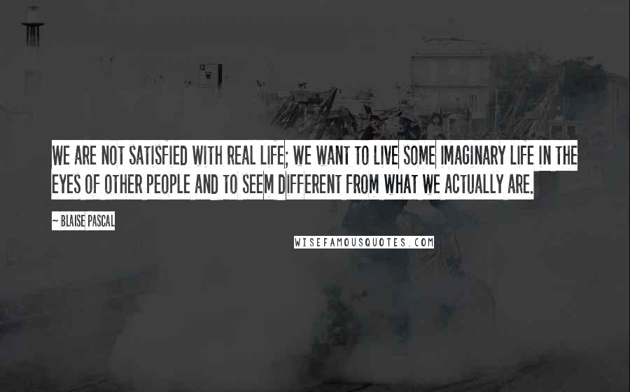 Blaise Pascal Quotes: We are not satisfied with real life; we want to live some imaginary life in the eyes of other people and to seem different from what we actually are.