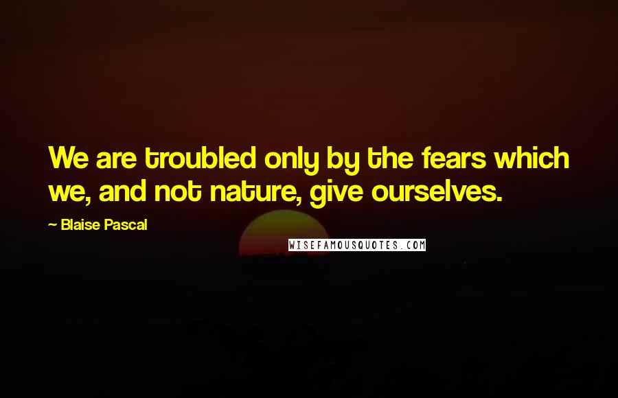 Blaise Pascal Quotes: We are troubled only by the fears which we, and not nature, give ourselves.