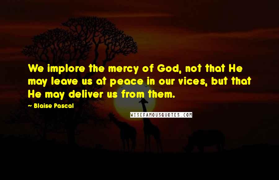 Blaise Pascal Quotes: We implore the mercy of God, not that He may leave us at peace in our vices, but that He may deliver us from them.