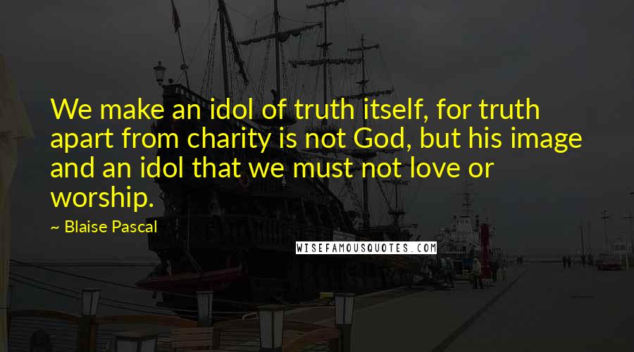 Blaise Pascal Quotes: We make an idol of truth itself, for truth apart from charity is not God, but his image and an idol that we must not love or worship.
